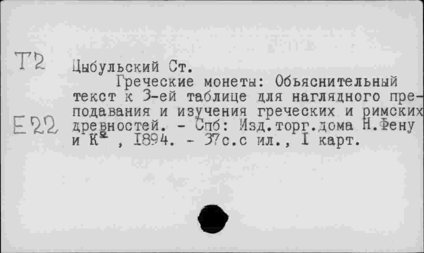 ﻿T 5. Цыбульский Ст.
Греческие монеты: Объяснительный текст к 3-ей таблице для наглядного преподавания и изучения греческих и римские ЕЗД, древностей. - Спб: !4зд. торг, дома п.Фену и Ка , 1894. - 37с.с ил., I карт.